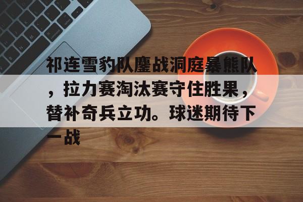 kaiyun官网-包含祁连雪豹队鏖战洞庭暴熊队，拉力赛淘汰赛守住胜果，替补奇兵立功。球迷期待下一战的词条